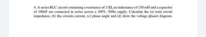 4. A series RLC circuit containing a resistance of 1392, an inductance of 150 mH and a capacitor
of 100uF are connected in series across a 100V, 50Hz supply. Calculate the (a) total circuit
impedance, (b) the circuits current, (c) phase angle and (d) draw the voltage phasor diagram.
