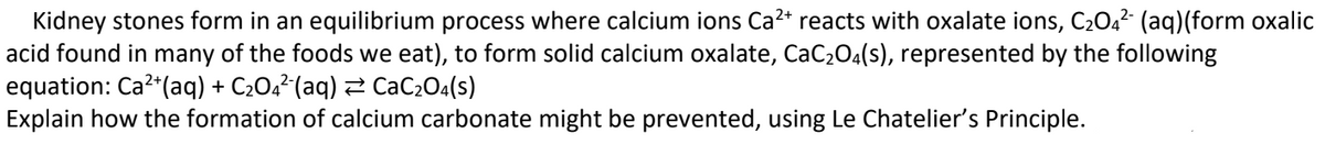 Kidney stones form in an equilibrium process where calcium ions Ca²+ reacts with oxalate ions, C₂04² (aq)(form oxalic
acid found in many of the foods we eat), to form solid calcium oxalate, CaC₂O4(s), represented by the following
equation: Ca²+ (aq) + C₂04²(aq) ⇒ CaC₂O4(s)
Explain how the formation of calcium carbonate might be prevented, using Le Chatelier's Principle.