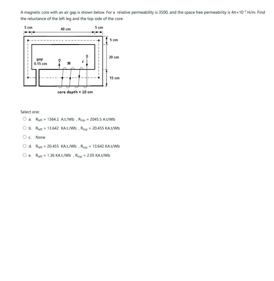 A magnetic core with an air gap is shown below. For a relative permeability is 3500, and the space free permeability is 4x10-7 H/m. Find
the reluctance of the left leg and the top side of the core.
5 cm
gap
0.15 cm
Select one:
a.
40 cm
N
core depth = 10 cm
O b. Rleft = 13.642
C. None
5 cm
1
5 cm
20 cm
15 cm
Rleft = 1364.2 A.t./Wb, Rtop = 2045.5 A.t/Wb
KA.t./Wb, Rtop = 20.455 KA.t/Wb
d. Rleft = 20.455 KA.t./Wb, Rtop = 13.642 KA.t/Wb
Oe. Rleft = 1.36 KA.t./Wb, Rtop = 2.05 KA.t/Wb