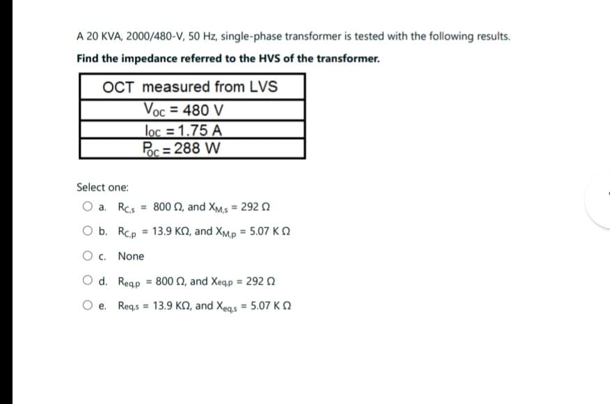 A 20 KVA, 2000/480-V, 50 Hz, single-phase transformer is tested with the following results.
Find the impedance referred to the HVS of the transformer.
OCT
measured from LVS
Voc = 480 V
loc=1.75 A
Poc=288 W
Select one:
O a. Rc,s = 800 02, and XM,S = 292
O b.
O c. None
Rcp = 13.9 K2, and XM,p = 5.07 K
O d. Reqp = 800 2, and Xeqp = 292
Oe. Req,s = 13.9 KQ, and Xeqs = 5.07 K