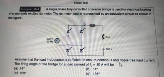 Figure-10.8
Example 10.4
A single phase fully controlled converter bridge is used for electrical braking
of a seprately excited dc motor. The dc motor load is represented by an equivalent circuit as shown in
the figure.
230 V,
50 Hz
www
20
150 V
Assume that the load inductance is sufficient to ensure continous and ripple free load current.
The firing angle of the bridge for a load current of 10 A will be
(a) 44°
=
(b) 51°
(c) 129°
(d) 136°