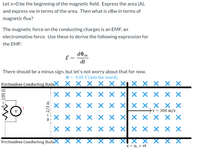 Let x=0 be the beginning of the magnetic field. Express the area (A),
and express vw in terms of the area. Then what is vBw in terms of
magnetic flux?
The magnetic force on the conducting charges is an EMF, an
electromotive force. Use these to derive the following expression for
the EMF:
dm
E =
dt
There should be a minus sign, but let's not worry about that for now.
B = 0.05 T (into the board)
Frictionless Conducting RailsX X X × × X X¡ × _× × X X
X X X X × X X X X X X X
хххх хххx х,ххх
X X Xx X, × X X
v = 300 m/s
X X X X
хххх
хх x|x хххх
хххх
X X Xx × X X X
X XI X X
X= X, + vt
Frictionless Conducting Rails.
MR=100 0
w = 2/3 m
