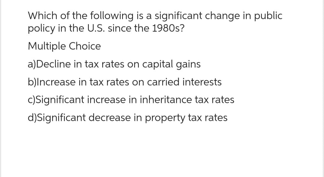 Which of the following is a significant change in public
policy in the U.S. since the 1980s?
Multiple Choice
a)Decline in tax rates on capital gains
b)Increase in tax rates on carried interests
c)Significant increase in inheritance tax rates
d)Significant decrease in property tax rates