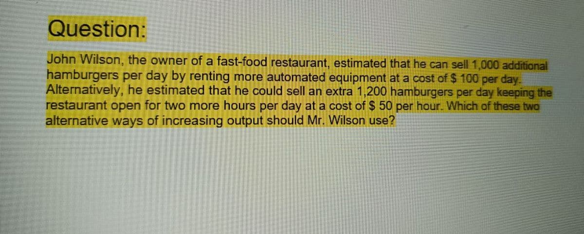 Question:
John Wilson, the owner of a fast-food restaurant, estimated that he can sell 1,000 additional
hamburgers per day by renting more automated equipment at a cost of $100 per day.
Alternatively, he estimated that he could sell an extra 1,200 hamburgers per day keeping the
restaurant open for two more hours per day at a cost of $50 per hour. Which of these two
alternative ways of increasing output should Mr. Wilson use?