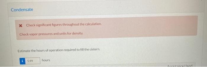 Condensate
X Check significant figures throughout the calculation.
Check vapor pressures and units for density.
Estimate the hours of operation required to fill the cistern.
5.99
hours
Accintancelled