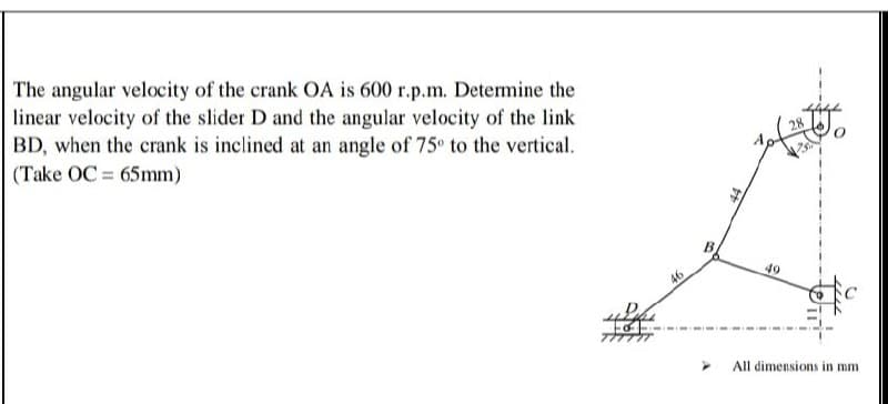 The angular velocity of the crank OA is 600 r.p.m. Determine the
linear velocity of the slider D and the angular velocity of the link
BD, when the crank is inclined at an angle of 75° to the vertical.
(Take OC = 65mm)
28
B.
46
49
All dimensions in mm
