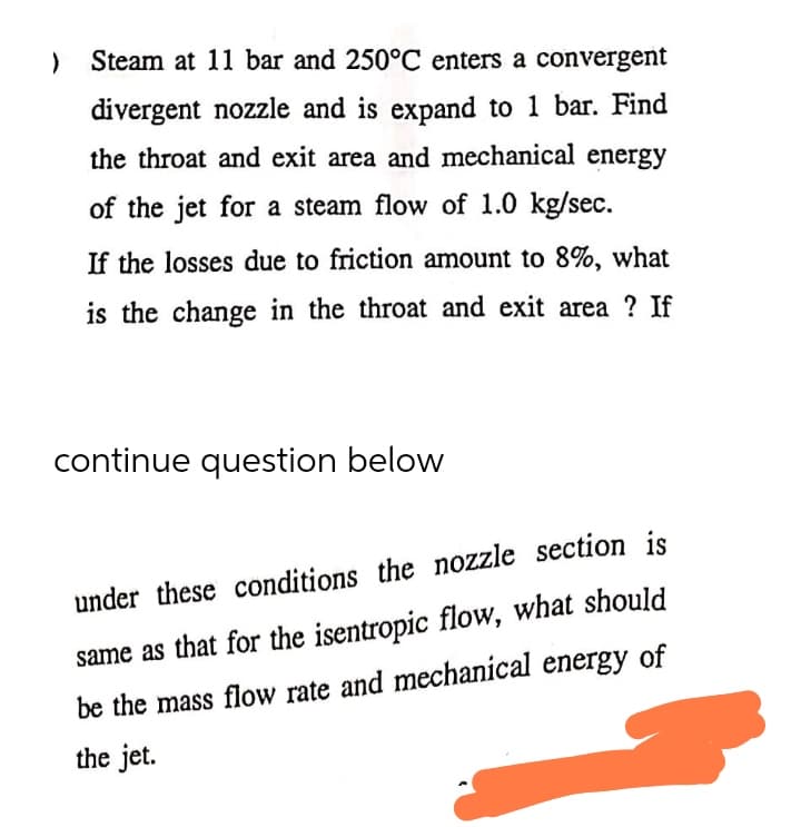 ) Steam at 11 bar and 250°C enters a convergent
divergent nozzle and is expand to 1 bar. Find
the throat and exit area and mechanical energy
of the jet for a steam flow of 1.0 kg/sec.
If the losses due to friction amount to 8%, what
is the change in the throat and exit area ? If
continue question below
under these conditions the nozzle section is
same as that for the isentropic flow, what should
be the mass flow rate and mechanical energy of
the jet.
