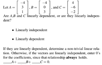 Let A =
3 , B =
-2
Are A,B and C linearly dependent, or are they linearly indepen-
dent?
0
3
, and C=
Linearly
independent
• Linearly dependent
If they are linearly dependent, determine a non-trivial linear rela-
tion. Otherwise, if the vectors are linearly independent, enter 0's
for the coefficients, since that relationship always holds.
__A+____B+ _ _C=0.