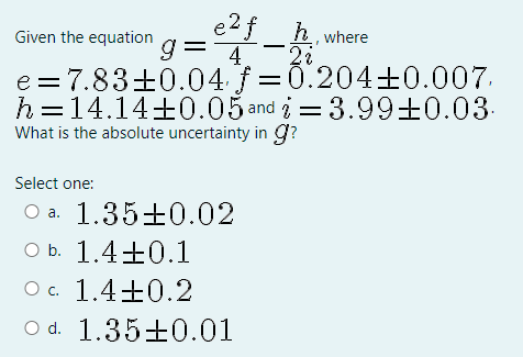 e2f_h.
g= 4
e =7.83±0.04 f =0.204±0.007.
h=14.14+0.05 and i=3.99±0.03-
Given the equation
where
What is the absolute uncertainty in g?
Select one:
1.35+0.02
a.
O b. 1.4±0.1
Oc. 1.4+0.2
O d. 1.35±0.01
