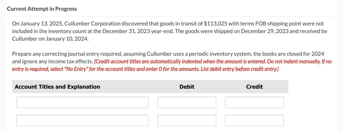 Current Attempt in Progress
On January 13, 2025, Cullumber Corporation discovered that goods in transit of $113,025 with terms FOB shipping point were not
included in the inventory count at the December 31, 2023 year-end. The goods were shipped on December 29, 2023 and received by
Cullumber on January 10, 2024.
Prepare any correcting journal entry required, assuming Cullumber uses a periodic inventory system, the books are closed for 2024
and ignore any income tax effects. (Credit account titles are automatically indented when the amount is entered. Do not indent manually. If no
entry is required, select "No Entry" for the account titles and enter O for the amounts. List debit entry before credit entry.)
Account Titles and Explanation
Debit
Credit