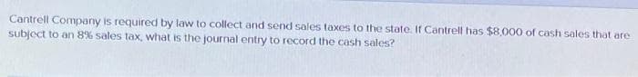Cantrell Company is required by law to collect and send sales taxes to the state. If Cantrell has $8,000 of cash sales that are
subject to an 8% sales tax, what is the journal entry to record the cash sales?