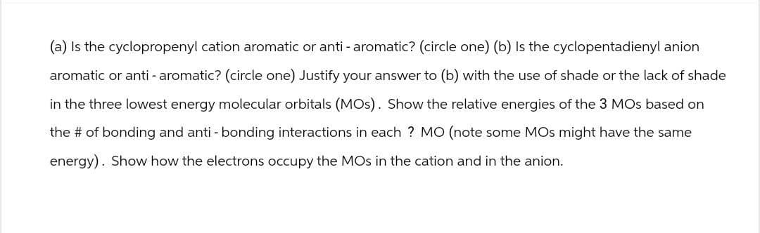 (a) Is the cyclopropenyl cation aromatic or anti - aromatic? (circle one) (b) Is the cyclopentadienyl anion
aromatic or anti - aromatic? (circle one) Justify your answer to (b) with the use of shade or the lack of shade
in the three lowest energy molecular orbitals (MOs). Show the relative energies of the 3 MOs based on
the # of bonding and anti - bonding interactions in each ? MO (note some MOS might have the same
energy). Show how the electrons occupy the MOs in the cation and in the anion.