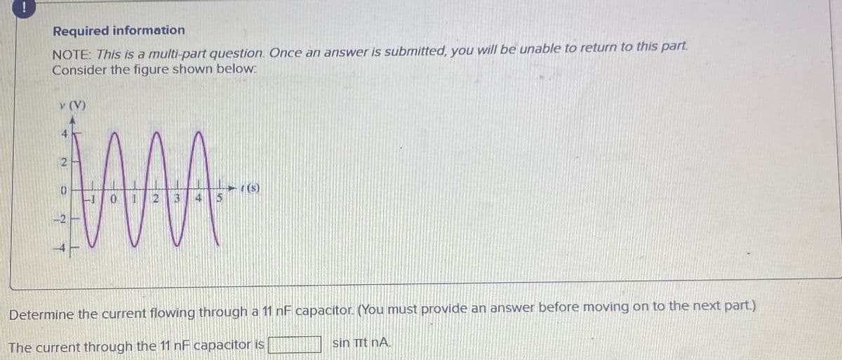 !
Required information
NOTE: This is a multi-part question. Once an answer is submitted, you will be unable to return to this part.
Consider the figure shown below.
v (V)
12 3
5
Determine the current flowing through a 11 nF capacitor. (You must provide an answer before moving on to the next part.)
The current through the 11 nF capacitor is
sin it nA.