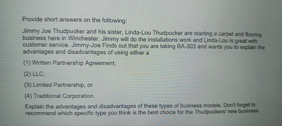 Provide short answers on the following:
Jimmy Joe Thudpucker and his sister, Linda-Lou Thudpucker are starting a carpet and flooring
business here in Winchester. Jimmy will do the installations work and Linda-Lou is great with
customer service. Jimmy-Joe Finds out that you are taking BA-303 and wants you to explain the
advantages and disadvantages of using either a
(1) Written Partnership Agreement;
(2) LLC;
(3) Limited Partnership, or
(4) Traditional Corporation.
Explain the advantages and disadvantages of these types of business models. Don't forget to
recommend which specific type you think is the best choice for the Thudpuckers' new business.
