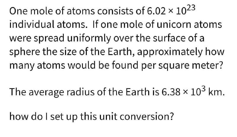One mole of atoms consists of 6.02 x 1023
individual atoms. If one mole of unicorn atoms
were spread uniformly over the surface of a
sphere the size of the Earth, approximately how
many atoms would be found per square meter?
The average radius of the Earth is 6.38 x 103 km.
how do I set up this unit conversion?
