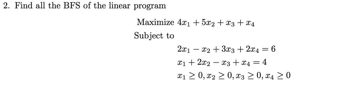 2. Find all the BFS of the linear program
Мaximize 4a, + 5x2 + 13 +24
Subject to
2x1 – x2 + 3x3 + 2x4 = 6
T1 + 2x2 — з + х4 — 4
x1 > 0, x2 > 0, x3 > 0, x4 > 0

