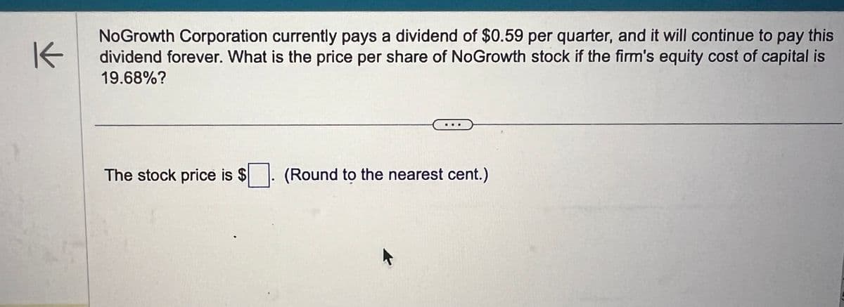 K
NoGrowth Corporation currently pays a dividend of $0.59 per quarter, and it will continue to pay this
dividend forever. What is the price per share of NoGrowth stock if the firm's equity cost of capital is
19.68%?
The stock price is $ ☐. (Round to the nearest cent.)
