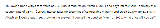You own a bond with a face value of $10,000. It matures on March 1, 2034 and pays interest semi-annually at a
coupon rate of 4.5 %. Current interest rates for securities of comparable maturity and credit quality are 5.75 % . (
Attach an Excel spreadsheet showing the answer) If you sell the bond on March 1, 2024, what price will you get?