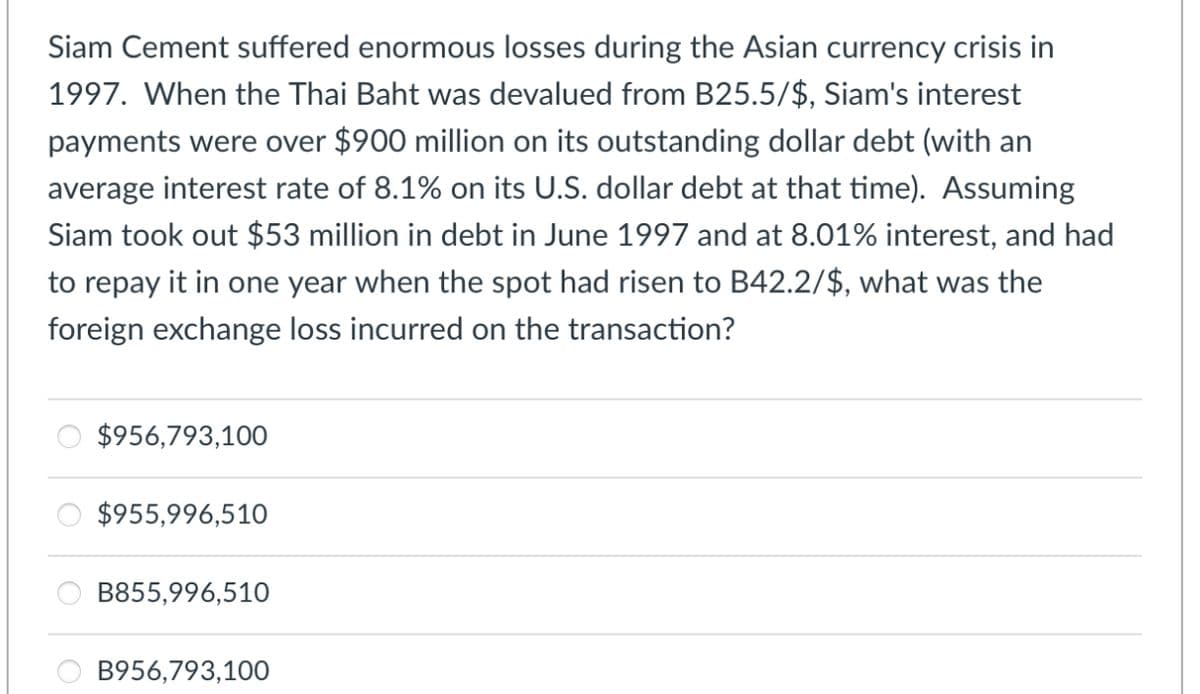 Siam Cement suffered enormous losses during the Asian currency crisis in
1997. When the Thai Baht was devalued from B25.5/$, Siam's interest
payments were over $900 million on its outstanding dollar debt (with an
average interest rate of 8.1% on its U.S. dollar debt at that time). Assuming
Siam took out $53 million in debt in June 1997 and at 8.01% interest, and had
to repay it in one year when the spot had risen to B42.2/$, what was the
foreign exchange loss incurred on the transaction?
$956,793,100
$955,996,510
B855,996,510
B956,793,100