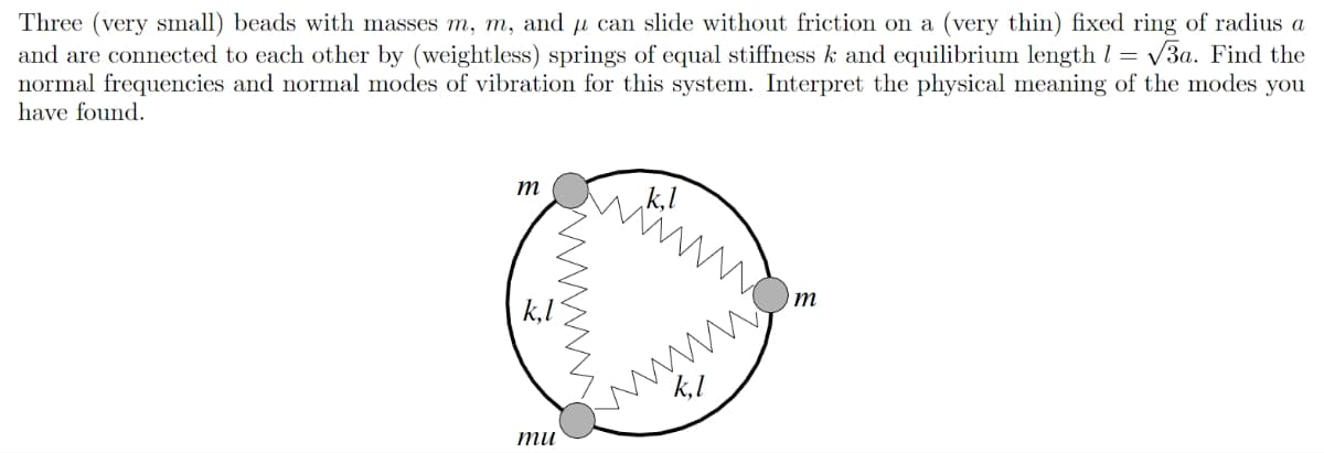 Three (very small) beads with masses m, m, and u can slide without friction on a (very thin) fixed ring of radius a
and are connected to each other by (weightless) springs of equal stiffness k and equilibrium length 1 = √3a. Find the
normal frequencies and normal modes of vibration for this system. Interpret the physical meaning of the modes you
have found.
m
wwwww.
mu
k,l
wwww.
k, I
m