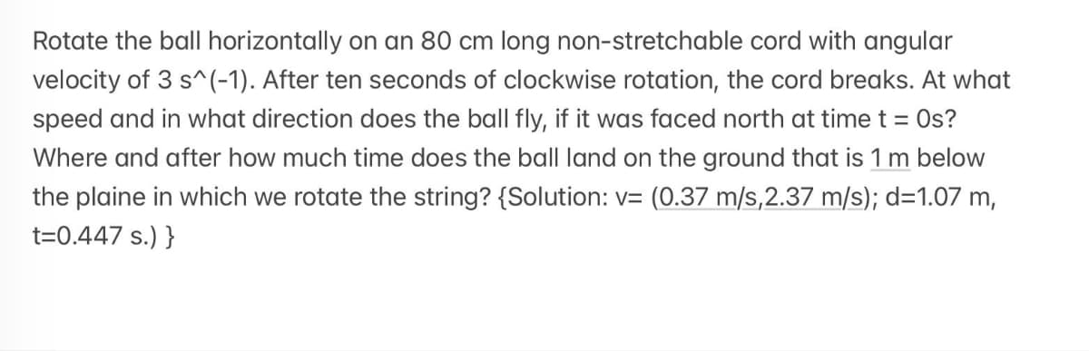 Rotate the ball horizontally on an 80 cm long non-stretchable cord with angular
velocity of 3 s^(-1). After ten seconds of clockwise rotation, the cord breaks. At what
speed and in what direction does the ball fly, if it was faced north at time t = Os?
Where and after how much time does the ball land on the ground that is 1 m below
the plaine in which we rotate the string? {Solution: v= (0.37 m/s,2.37 m/s); d=1.07 m,
t=0.447 s.) }