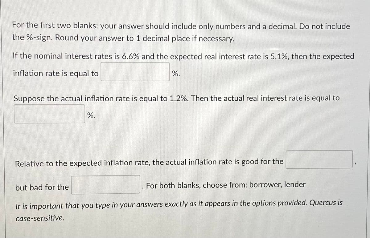 For the first two blanks: your answer should include only numbers and a decimal. Do not include
the %-sign. Round your answer to 1 decimal place if necessary.
If the nominal interest rates is 6.6% and the expected real interest rate is 5.1%, then the expected
inflation rate is equal to
%.
Suppose the actual inflation rate is equal to 1.2%. Then the actual real interest rate is equal to
%.
Relative to the expected inflation rate, the actual inflation rate is good for the
but bad for the
For both blanks, choose from: borrower, lender
It is important that you type in your answers exactly as it appears in the options provided. Quercus is
case-sensitive.
