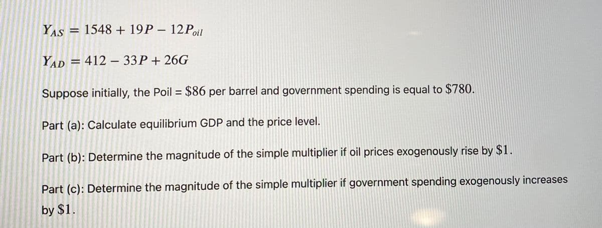 YAS
1548 + 19P - 12Poil
YAD = 412 – 33P+ 26G
%3D
Suppose initially, the Poil = $86 per barrel and government spending is equal to $780.
Part (a): Calculate equilibrium GDP and the price level.
Part (b): Determine the magnitude of the simple multiplier if oil prices exogenously rise by $1.
Part (c): Determine the magnitude of the simple multiplier if government spending exogenously increases
by $1.
