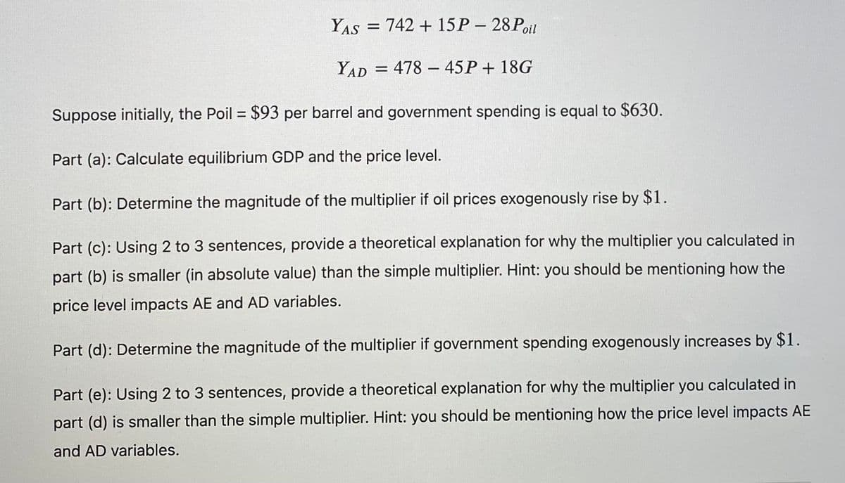 YAS
= 742 + 15 P- 28Poil
YAD
= 478 - 45P + 18G
Suppose initially, the Poil = $93 per barrel and government spending is equal to $630.
%3D
Part (a): Calculate equilibrium GDP and the price level.
Part (b): Determine the magnitude of the multiplier if oil prices exogenously rise by $1.
Part (c): Using 2 to 3 sentences, provide a theoretical explanation for why the multiplier you calculated in
part (b) is smaller (in absolute value) than the simple multiplier. Hint: you should be mentioning how the
price level impacts AE and AD variables.
Part (d): Determine the magnitude of the multiplier if government spending exogenously increases by $1.
Part (e): Using 2 to 3 sentences, provide a theoretical explanation for why the multiplier you calculated in
part (d) is smaller than the simple multiplier. Hint: you should be mentioning how the price level impacts AE
and AD variables.
