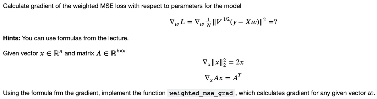 Calculate gradient of the weighted MSE loss with respect to parameters for the model
V„L = Vµ||V12 (y – Xw)||? =?
w N
-
Hints: You can use formulas from the lecture.
kxn
Given vector x E R" and matrix A E R*
V||x||} = 2x
V,AX = A"
Using the formula frm the gradient, implement the function weighted_mse_grad , which calculates gradient for any given vector w.
