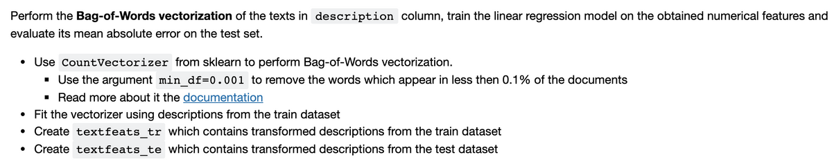 Perform the Bag-of-Words vectorization of the texts in description column, train the linear regression model on the obtained numerical features and
evaluate its mean absolute error on the test set.
• Use CountVectorizer from sklearn to perform Bag-of-Words vectorization.
· Use the argument min_df=0.001 to remove the words which appear in less then 0.1% of the documents
· Read more about it the documentation
• Fit the vectorizer using descriptions from the train dataset
• Create textfeats_tr which contains transformed descriptions from the train dataset
• Create textfeats_te which contains transformed descriptions from the test dataset
