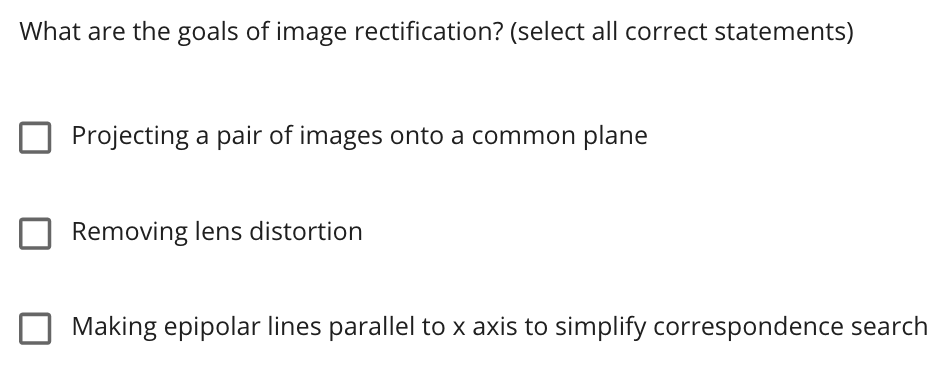 What are the goals of image rectification? (select all correct statements)
Projecting a pair of images onto a common plane
Removing lens distortion
Making epipolar lines parallel to x axis to simplify correspondence search
