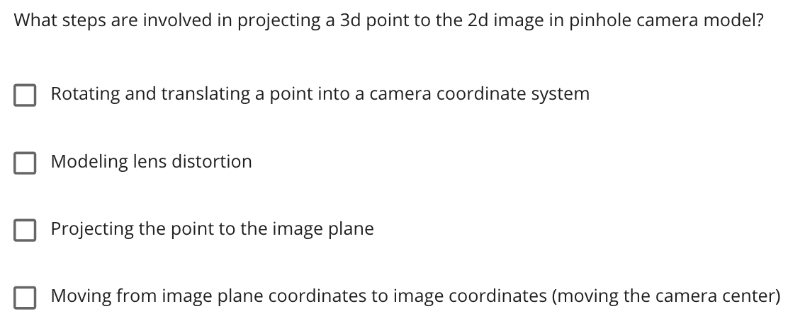 What steps are involved in projecting a 3d point to the 2d image in pinhole camera model?
Rotating and translating a point into a camera coordinate system
Modeling lens distortion
Projecting the point to the image plane
Moving from image plane coordinates to image coordinates (moving the camera center)
