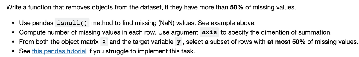 Write a function that removes objects from the dataset, if they have more than 50% of missing values.
• Use pandas isnull() method to find missing (NaN) values. See example above.
• Compute number of missing values in each row. Use argument axis to specify the dimention of summation.
• From both the object matrix X and the target variable y, select a subset of rows with at most 50% of missing values.
• See this pandas tutorial if you struggle to implement this task.
