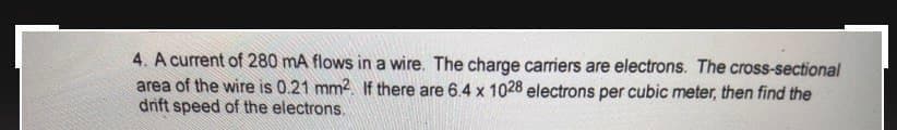 4. A current of 280 mA flows in a wire. The charge carriers are electrons. The cross-sectional
area of the wire is 0.21 mm2. If there are 6.4 x 1028 electrons per cubic meter, then find the
drift speed of the electrons.
