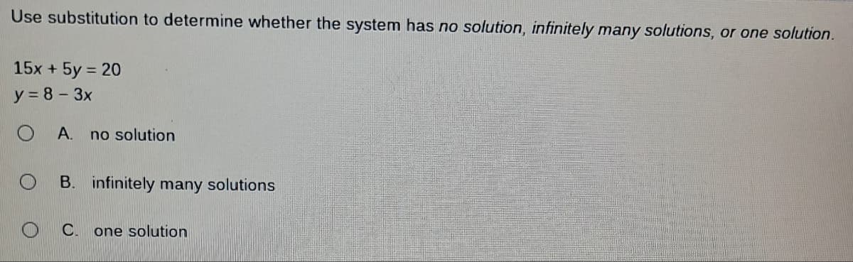 Use substitution to determine whether the system has no solution, infinitely many solutions, or one solution.
15x + 5y = 20
y = 8 - 3x
O A. no solution
B. infinitely many solutions
C. one solution