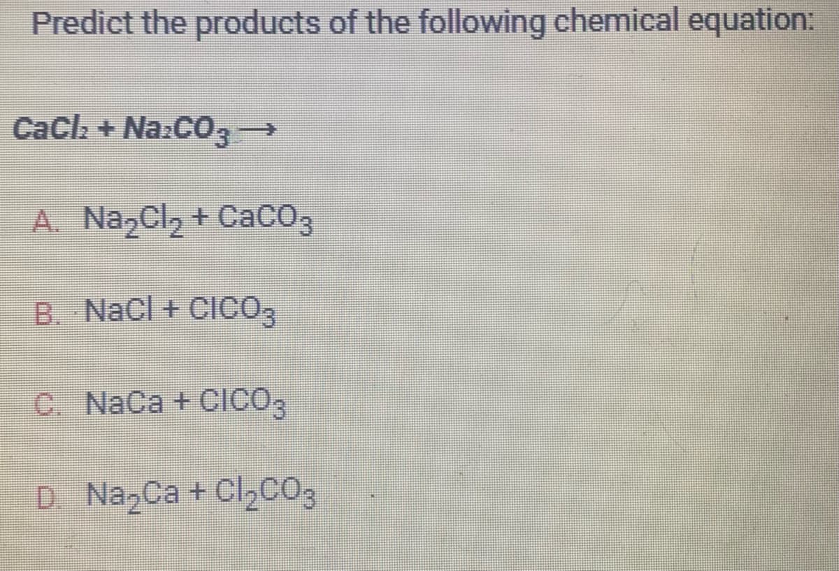 Predict the products of the following chemical equation:
CaCl₂ + Na2CO3 →
A. Na₂Cl₂ +CaCO3
B. NaCl + CICO3
C. NaCa + CICO3
D. Na₂Ca + Cl₂CO3