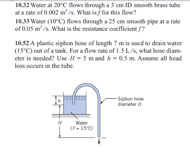 10.32 Water at 20°C flows through a 3 cm ID smooth brass tube
at a rate of 0.002 m³/s. What is ƒ for this flow?
10.33 Water (10°C) flows through a 25 cm smooth pipe at a rate
of 0.05 m³ /s. What is the resistance coefficient f?
10.52 A plastic siphon hose of length 7 m is used to drain water
(15°C) out of a tank. For a flow rate of 1.5 L/s, what hose diam-
eter is needed? Use H = 5 m and h = 0.5 m. Assume all head
loss occurs in the tube.
- Siphon hose
diameter D
h
H
Water
(T = 15°C)
