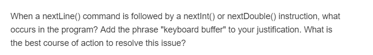 When a nextLine() command is followed by a nextInt() or nextDouble() instruction, what
occurs in the program? Add the phrase "keyboard buffer" to your justification. What is
the best course of action to resolve this issue?