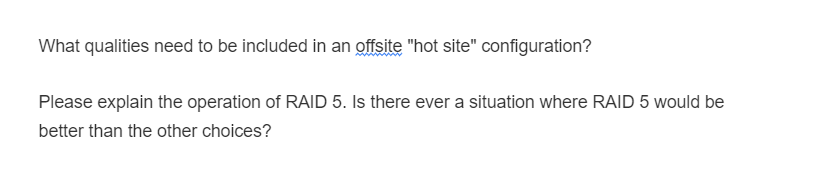 What qualities need to be included in an offsite "hot site" configuration?
Please explain the operation of RAID 5. Is there ever a situation where RAID 5 would be
better than the other choices?