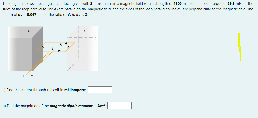 The diagram shows a rectangular conducting coil with 2 turns that is in a magnetic field with a strength of 4800 mT experiences a torque of 25.5 mN.m. The
sides of the loop parallel to line d, are parallel to the magnetic field, and the sides of the loop parallel to line d₂ are perpendicular to the magnetic field. The
length of d₂ is 0.067 m and the ratio of d, to d₂ is 2.
N
dz
d₁ K
S
a) Find the current through the coil in milliampere:
b) Find the magnitude of the magnetic dipole moment in Am²: