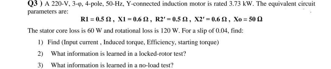 Q3 ) A 220-V, 3-Q, 4-pole, 50-Hz, Y-connected induction motor is rated 3.73 kW. The equivalent circuit
parameters are:
R1 = 0.5 2, X1 0.6 2, R2' = 0.5 2, X2' = 0.6 2, Xo = 50 Q
The stator core loss is 60 W and rotational loss is 120 W. For a slip of 0.04, find:
1) Find (Input current, Induced torque, Efficiency, starting torque)
2)
What information is learned in a locked-rotor test?
3)
What information is learned in a no-load test?
