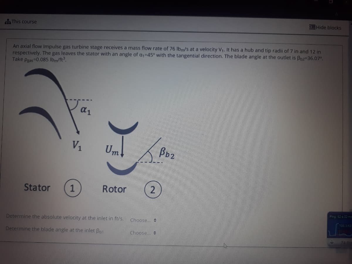 EHide blocks
This course
An axial flow Impulse gas turbine stage receives a mass flow rate of 76 lbm/s at a velocity V1. It has a hub and tip radii of 7 in and 12 in
respectively. The gas leaves the stator with an angle of a;=45° with the tangential direction. The blade angle at the outlet is Bp2=36.07°.
Take pgas=0.085 lbm/ft.
a1
V1
Um
Bb2
Stator
Rotor
2
Ping 6232 ms
08 5 KB
Determine the absolute velocity at the inlet in ft/s.
Choose...
Determine the blade angle at the inlet Bp1
Choose...
741
