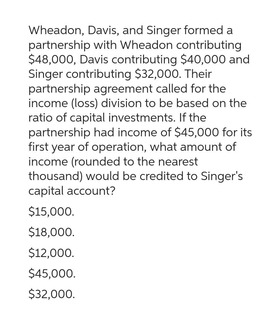 Wheadon, Davis, and Singer formed a
partnership with Wheadon contributing
$48,000, Davis contributing $40,000 and
Singer contributing $32,000. Their
partnership agreement called for the
income (loss) division to be based on the
ratio of capital investments. If the
partnership had income of $45,000 for its
first year of operation, what amount of
income (rounded to the nearest
thousand) would be credited to Singer's
capital account?
$15,000.
$18,000.
$12,000.
$45,000.
$32,000.