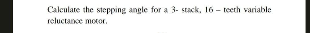 Calculate the stepping angle for a 3- stack, 16 teeth variable
reluctance motor.