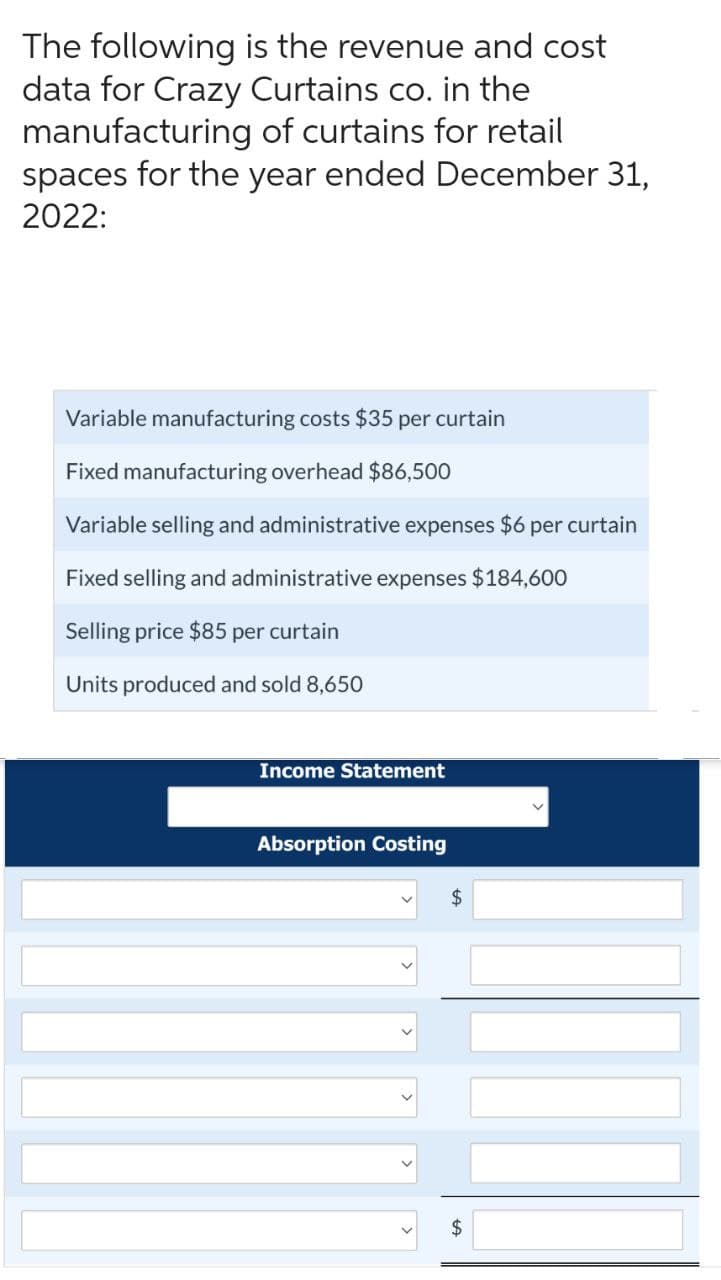 The following is the revenue and cost
data for Crazy Curtains co. in the
manufacturing of curtains for retail
spaces for the year ended December 31,
2022:
Variable manufacturing costs $35 per curtain
Fixed manufacturing overhead $86,500
Variable selling and administrative expenses $6 per curtain
Fixed selling and administrative expenses $184,600
Selling price $85 per curtain
Units produced and sold 8,650
Income Statement
Absorption Costing
$