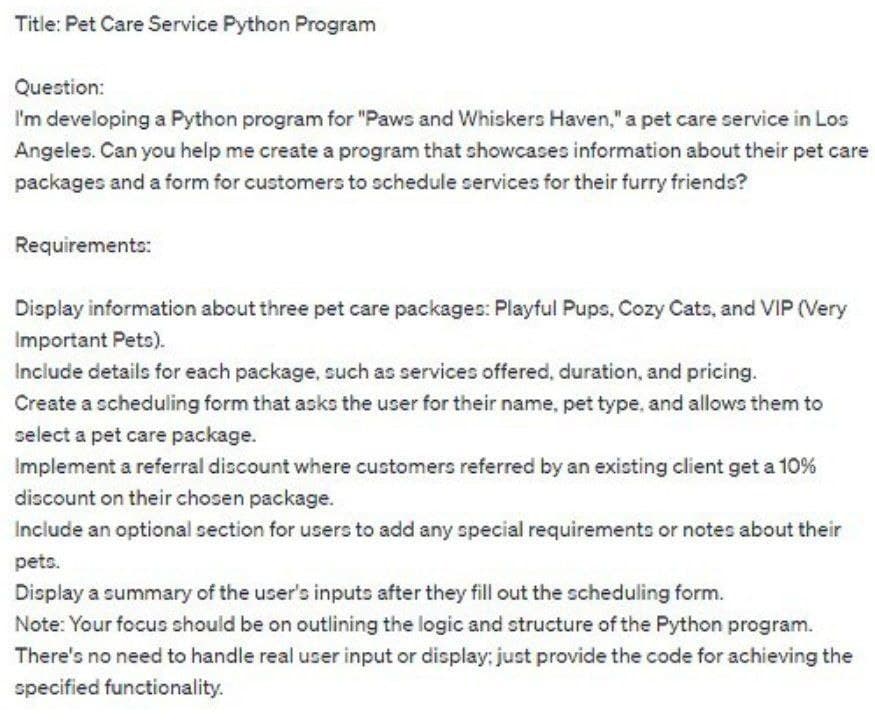 Title: Pet Care Service Python Program
Question:
I'm developing a Python program for "Paws and Whiskers Haven," a pet care service in Los
Angeles. Can you help me create a program that showcases information about their pet care
packages and a form for customers to schedule services for their furry friends?
Requirements:
Display information about three pet care packages: Playful Pups, Cozy Cats, and VIP (Very
Important Pets).
Include details for each package, such as services offered, duration, and pricing.
Create a scheduling form that asks the user for their name, pet type, and allows them to
select a pet care package.
Implement a referral discount where customers referred by an existing client get a 10%
discount on their chosen package.
Include an optional section for users to add any special requirements or notes about their
pets.
Display a summary of the user's inputs after they fill out the scheduling form.
Note: Your focus should be on outlining the logic and structure of the Python program.
There's no need to handle real user input or display; just provide the code for achieving the
specified functionality.