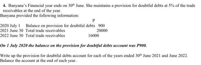 4. Banyana's Financial year ends on 30th June. She maintains a provision for doubtful debts at 5% of the trade
receivables at the end of the year.
Banyana provided the following information:
P
2020 July 1 Balance on provision for doubtful debts 900
2021 June 30 Total trade receivables
20000
2022 June 30 Total trade receivables
16000
On 1 July 2020 the balance on the provision for doubtful debts account was P900.
Write up the provision for doubtful debts account for each of the years ended 30th June 2021 and June 2022.
Balance the account at the end of each year.