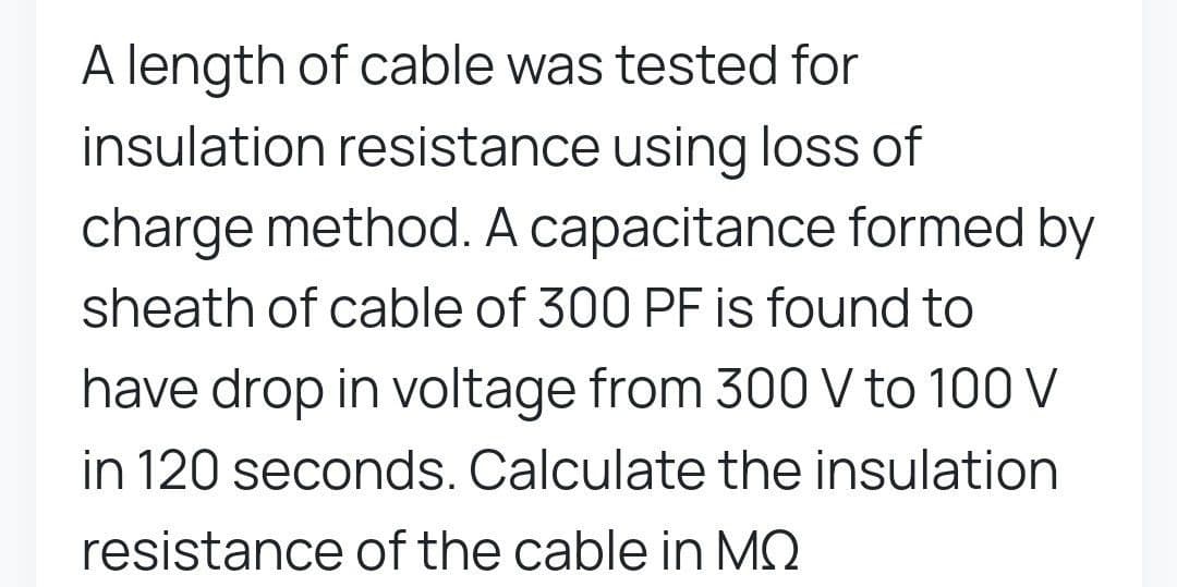 A length of cable was tested for
insulation resistance using loss of
charge method. A capacitance formed by
sheath of cable of 300 PF is found to
have drop in voltage from 300 V to 100 V
in 120 seconds. Calculate the insulation
resistance of the cable in MQ