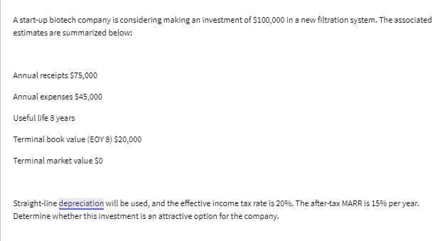 A start-up biotech company is considering making an investment of $100,000 in a new filtration system. The associated
estimates are summarized below:
Annual receipts $75,000
Annual expenses $45,000
Useful life 8 years
Terminal book value (EOY 8) $20,000
Terminal market value $0
Straight-line depreciation will be used, and the effective income tax rate is 20% . The after-tax MARR is 15% per year.
Determine whether this investment is an attractive option for the company.