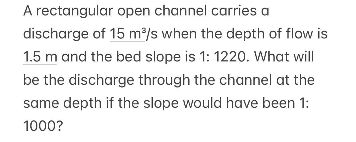 A rectangular open channel carries a
discharge of 15 m³/s when the depth of flow is
1.5 m and the bed slope is 1: 1220. What will
be the discharge through the channel at the
same depth if the slope would have been 1:
1000?